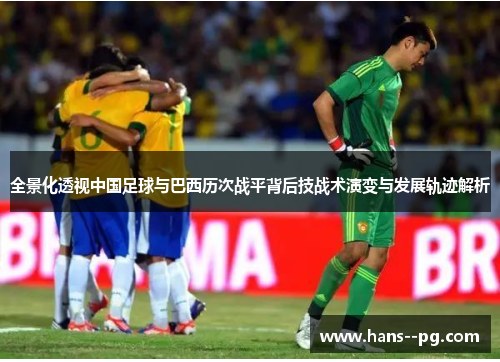 全景化透视中国足球与巴西历次战平背后技战术演变与发展轨迹解析 全景化透视中国足球与巴西历次战平背后技战术演变与发展轨迹解析