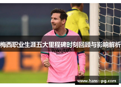 梅西职业生涯五大里程碑时刻回顾与影响解析 梅西职业生涯五大里程碑时刻回顾与影响解析