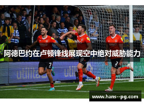 阿德巴约在卢顿锋线展现空中绝对威胁能力