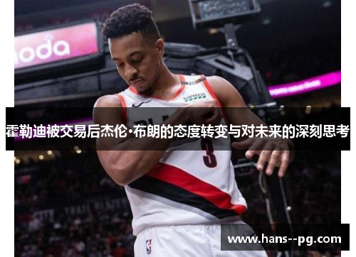霍勒迪被交易后杰伦·布朗的态度转变与对未来的深刻思考
