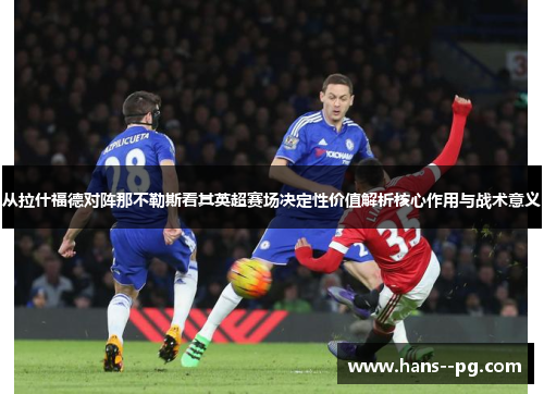 从拉什福德对阵那不勒斯看其英超赛场决定性价值解析核心作用与战术意义 从拉什福德对阵那不勒斯看其英超赛场决定性价值解析核心作用与战术意义